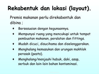 Rekabentuk dan lokasi (layout). Premis makanan perlu direkabentuk dan dibina ; Bersesuaian dengan kegunaannya. Mempunyai ruang yang mencukupi untuk tempat pembuatan makanan, peralatan dan fittings. Mudah dicuci, disucihama dan diselenggarakan. Menghalang kemasukan dan urungan makhlok perosak (pests). Menghalang/menjauhi habuk, daki, asap, serbuk dan lain-lain bahan kontaminasi.   