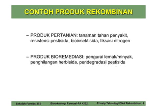 CONTOH PRODUK REKOMBINAN


       – PRODUK PERTANIAN: tanaman tahan penyakit,
         resistensi pestisida, bioinsektisida, fiksasi nitrogen


       – PRODUK BIOREMEDIASI: pengurai lemak/minyak,
         penghilangan herbisida, pendegradasi pestisida




Sekolah Farmasi ITB   Bioteknologi Farmasi-FA 4202   Prinsip Teknologi DNA Rekombinan 6
 