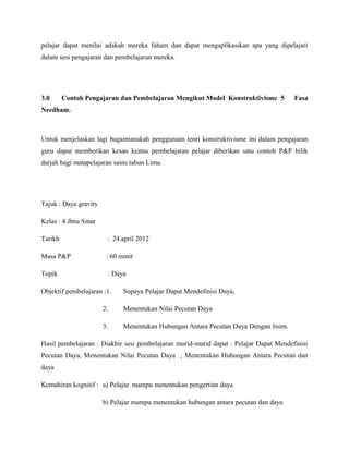 pelajar dapat menilai adakah mereka faham dan dapat mengaplikasikan apa yang dipelajari
dalam sesi pengajaran dan pembelajaran mereka.
3.0 Contoh Pengajaran dan Pembelajaran Mengikut Model Konstruktivisme 5 Fasa
Needham.
Untuk menjelaskan lagi bagaimanakah penggunaan teori konstruktivisme ini dalam pengajaran
guru dapat memberikan kesan keatas pembelajaran pelajar diberikan satu contoh P&P bilik
darjah bagi matapelajaran sains tahun Lima.
Tajuk : Daya gravity
Kelas : 4 ibnu Sinar
Tarikh : 24.april 2012
Masa P&P : 60 minit
Topik : Daya
Objektif pembelajaran :1. Supaya Pelajar Dapat Mendefinisi Daya,
2. Menentukan Nilai Pecutan Daya
3. Menentukan Hubungan Antara Pecutan Daya Dengan Jisim.
Hasil pembelajaran : Diakhir sesi pembelajaran murid-murid dapat : Pelajar Dapat Mendefinisi
Pecutan Daya, Menentukan Nilai Pecutan Daya , Menentukan Hubungan Antara Pecutan dan
daya
Kemahiran kognitif : a) Pelajar mampu menentukan pengertian daya
b) Pelajar mampu menentukan hubungan antara pecutan dan daya
 