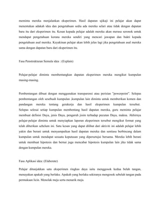 meminta mereka menjalankan eksperimen. Hasil dapatan ujikaji ini pelajar akan dapat
menentukan adakah idea dan pengetahuan sedia ada mereka selari atau tidak dengan dapatan
baru itu dari eksperimen itu. Kesan kepada pelajar adalah mereka akan merasa seronok untuk
mendapat pengetahuan kerana mereka sendiri yang mencari jawapan dan bukti kepada
pengetahuan asal mereka. Keyakinan pelajar akan lebih jelas lagi jika pengetahuan asal mereka
sama dengan dapatan baru dari eksperimen itu.
Fasa Penstrukturan Semula idea : (Explain)
Pelajar-pelajar diminta membentangkan dapatan eksperimen mereka mengikut kumpulan
masing-masing.
Pembentangan dibuat dengan menggunakan transparensi atau perisian ”powerpoint”. Selepas
pembentangan oleh sesebuah kumpulan ,kumpulan lain diminta untuk memberikan komen dan
pandangan mereka tentang gerakerja dan hasil eksperimen kumpulan tersebut.
Selepas selesai setiap kumpulan membentang hasil dapatan mereka, guru meminta pelajar
membuat definisi Daya, jenis Daya, pengaruh jisim terhadap pecutan Daya, makna. Akhirnya
pelajar-pelajar diminta untuk menyiapkan laporan eksperimen tersebut mengikut format yang
telah diberikan sebelum ini. Satu kesan yang dapat dilihat dari aktiviti ini adalah pelajar lebih
yakin dan berani untuk menyampaikan hasil dapatan mereka dan sentiasa berbincang dalam
kumpulan untuk mendapat sesuatu keputusan yang dipersetujui bersama. Mereka lebih berani
untuk membuat hipotesis dan bernai juga mencabar hipotesis kumpulan lain jika tidak sama
dengan kumpulan mereka.
Fasa Aplikasi idea: (Elaborate)
Pelajar ditunjukkan satu eksperimen ringkas daya iaitu menggosok kedua belah tangan,
menayakan apakah yang berlaku. Apakah yang berlaku sekiranya mengosok sebelah tangan pada
permukaan licin. Menolak meja serta menarik meja.
 