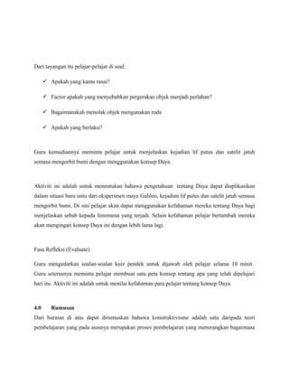 Dari tayangan itu pelajar-pelajar di soal:
 Apakah yang kamu rasai?
 Factor apakah yang menyebabkan pergerakan objek menjadi perlahan?
 Bagaimanakah menolak objek mengunakan roda
 Apakah yang berlaku?
Guru kemudiannya meminta pelajar untuk menjelaskan kejadian lif putus dan satelit jatuh
semasa mengorbit bumi dengan menggunakan konsep Daya.
Aktiviti ini adalah untuk menentukan bahawa pengetahuan tentang Daya dapat diaplikasikan
dalam situasi baru iaitu dari eksperimen maya Galileo, kejadian lif putus dan satelit jatuh semasa
mengorbit bumi. Di sini pelajar akan dapat menggunakan kefahaman mereka tentang Daya bagi
menjelaskan sebab kepada fenomena yang terjadi. Selain kefahaman pelajar bertambah mereka
akan mengingati konsep Daya ini dengan lebih lama lagi.
Fasa Refleksi (Evaluate)
Guru mengedarkan soalan-soalan kuiz pendek untuk dijawab oleh pelajar selama 10 minit.
Guru seterusnya meminta pelajar membuat satu peta konsep tentang apa yang telah dipelajari
hari itu. Aktiviti ini adalah untuk menilai kefahaman para pelajar tentang konsep Daya.
4.0 Rumusan
Dari huraian di atas dapat dirumuskan bahawa konstruktivisme adalah satu daripada teori
pembelajaran yang pada asasnya merupakan proses pembelajaran yang menerangkan bagaimana
 