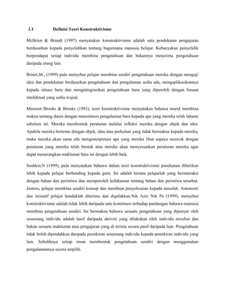 1.1 Definisi Teori Konstruktivisme
McBrien & Brandt (1997) menyatakan konstruktivisme adalah satu pendekatan pengajaran
berdasarkan kepada penyelidikan tentang bagaimana manusia belajar. Kebanyakan penyelidik
berpendapat setiap individu membina pengetahuan dan bukannya menerima pengetahuan
daripada orang lain.
Briner,M., (1999) pula menyebut pelajar membina sendiri pengetahuan mereka dengan menguji
idea dan pendekatan berdasarkan pengetahuan dan pengalaman sedia ada, mengaplikasikannya
kepada situasi baru dan mengintegrasikan pengetahuan baru yang diperoleh dengan binaan
intelektual yang sedia wujud.
Menurut Brooks & Brooks (1993), teori konstruktivisme menyatakan bahawa murid membina
makna tentang dunia dengan mensintesis pengalaman baru kepada apa yang mereka telah fahami
sebelum ini. Mereka membentuk peraturan melalui refleksi mereka dengan objek dan idea.
Apabila mereka bertemu dengan objek, idea atau perkaitan yang tidak bermakna kepada mereka,
maka mereka akan sama ada menginterpretasi apa yang mereka lihat supaya secocok dengan
peraturan yang mereka telah bentuk atau mereka akan menyesuaikan peraturan mereka agar
dapat menerangkan maklumat baru ini dengan lebih baik.
Sushkin,N (1999), pula menyatakan bahawa dalam teori konstruktivisme penekanan diberikan
lebih kepada pelajar berbanding kepada guru. Ini adalah kerana pelajarlah yang berinteraksi
dengan bahan dan peristiwa dan memperoleh kefahaman tentang bahan dan peristiwa tersebut.
Justeru, pelajar membina sendiri konsep dan membuat penyelesaian kepada masalah. Autonomi
dan inisiatif pelajar hendaklah diterima dan digalakkan.Nik Aziz Nik Pa (1999), menyebut
konstruktivisme adalah tidak lebih daripada satu komitmen terhadap pandangan bahawa manusia
membina pengetahuan sendiri. Ini bermakna bahawa sesuatu pengetahuan yang dipunyai oleh
seseorang individu adalah hasil daripada aktiviti yang dilakukan oleh individu tersebut dan
bukan sesuatu maklumat atau pengajaran yang di terima secara pasif daripada luar. Pengetahuan
tidak boleh dipindahkan daripada pemikiran seseorang individu kepada pemikiran individu yang
lain. Sebaliknya setiap insan membentuk pengetahuan sendiri dengan menggunakan
pengalamannya secara terpilih.
 