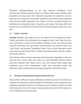 Berdasarkan pandangan-pandangan di atas maka pengertian pembelajaran secara
konstruktivisme bolehlah dirumuskan sebagai satu fahaman bahawa pelajar membina sendiri
pengetahuan atau konsep secara aktif berdasarkan pengetahuan dan pengalaman sedia ada.
Dalam proses ini, pelajar akan menyesuaikan pengetahuan yang diterima dengan pengetahuan
sedia ada untuk membina pengetahuan baru. Implikasi dari teori ini adalah pengajaran dan
pembelajaran akan berpusatkan pelajar. Pengetahuan yang dipunyai oleh pelajar adalah hasil
daripada aktiviti yang dilakukan oleh pelajar tersebut dan bukan pengajaran yang diterima secara
pasif.
1.2 Definasi Teknologi
Teknologi merupakan satu konsep yang luas dan mempunyai lebih daripada satu takrifan.
Takrifan yang pertama ialah pembangunan dan penggunaan alatan, mesin, bahan dan proses
untuk menyelesaikan masalah manusia.Perkataan technology berasal dari perkataan Greek
τεχνολογία (technología); dari τέχνη (téchnē), yang bermaksud "seni, kemahiran, rekaan", dan
-λογία (-logía), yang bermaksud "pembelajaran, kajian". Istilah ini boleh digunapakai samada
secara umum atau dalam bidang tertentu: contohnya technologi pembinaan, teknologi perubatan,
dan teknologi maklumat.
Istilah teknologi selalunya berkait rapat dengan rekaan dan gadget menggunakan prinsip sains
dan proses terkini. Namun, rekaan lama seperti tayar masih menunjukkan teknologi. Maksud
yang kedua digunakan dalam bidang ekonomi, yang mana teknologi dilihat sebagai tahap
pengetahuan semasa dalam menggabungkan sumber bagi menghasilkan produk yang
dikehendaki. Oleh itu, teknologi akan berubah apabila pengetahuan teknikal kita berubah.
1.3 Hubungan Teknologi Dalam Pengajaran Konstruktisvisme
Menurut Noriah (2000) pula, biarpun keberkesanan pendekatan konstruktivisme dalam proses
pengajaran dan pembelajaran kerap diketengahkan dan diperkatakan, namun pengaplikasian dan
pengamalan pendekatan konstruktivisme di kalangan guru-guru di Malaysia secara amnya adalah
masih kurang. Guru harus sedar tentang strategi pengajarannya dan perlu berfikir tentang cara
untuk meningkatkan proses pengajarannya.
 