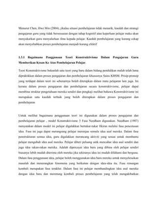 Menurut Chen, Hwe Min (2004), jikalau situasi pembelajaran tidak menarik, kaedah dan strategi
pengajaran guru yang tidak bersesuaian dengan tahap kognitif atau keperluan pelajar maka akan
menyukarkan guru menyalurkan ilmu kepada pelajar. Kaedah pembelajaran yang kurang cekap
akan menyebabkan proses pembelajaran menjadi kurang efektif
1.3.1 Bagaimana Penggunaan Teori Konstruktivisme Dalam Pengajaran Guru
Memberikan Kesan Ke Atas Pembelajaran Pelajar.
Teori Konstruktivisme bukanlah satu teori yang baru dalam bidang pendidikan malah telah lama
dipraktikkan dalam proses pengajaran dan pembelajaran khususnya Sains KBSM. Prisip-pronsip
yang terdapat dalam teori ini sebenarnya boleh diterapkan dalam mata pelajaran lain juga. Ini
kerana dalam proses pengajaran dan pembelajaran secara konstruktivisme, pelajar dapat
membina struktur pengetahuan mereka sendiri dan pengkaji melihat bahawa Konstruktivisme ini
merupakan satu kaedah terbaik yang boleh diterapkan dalam proses pengajaran dan
pembelajaran
Untuk melihat bagaimana penggunaan teori ini digunakan dalam proses pengajaran dan
pembelajaran pelajar , model Konstruktivisme 5 Fasa Needham digunakan. Needham (1987)
menyatakan dalam model ini pelajar digalakkan bertukar-tukar fikiran melalui fasa pencetusan
idea. Fasa ini juga dapat merangsang pelajar meninjau semula idea asal mereka. Dalam fasa
penstrukturan semua idea, guru digalakkan merancang aktiviti yang sesuai untuk membantu
pelajar mengubah idea asal mereka. Pelajar diberi peluang untk mencabar idea asal sendiri dan
juga idea rakan-rakan mereka. Adalah dipercayai idea baru yang dibina oleh pelajar sendiri
biasanya lebih mudah diterima oleh mereka jika sekiranya idea ini mudah difahami dan berguna.
Dalam fasa penggunaan idea, pelajar boleh menggunakan idea baru mereka untuk menyelesaikan
masalah dan menerangkan fenomena yang berkaitan dengan idea-idea itu. Fasa renungan
kembali merupakan fasa terakhir. Dalam fasa ini pelajar membandingkan idea asal mereka
dengan idea baru dan merenung kembali proses pembelajaran yang telah mengakibatkan
 