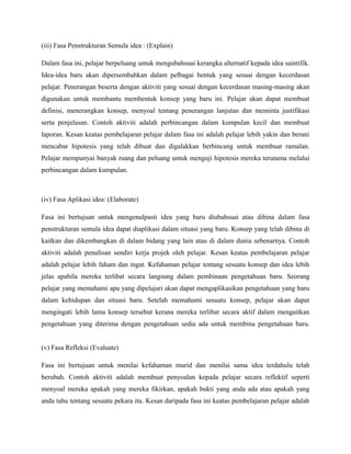 (iii) Fasa Penstrukturan Semula idea : (Explain)
Dalam fasa ini, pelajar berpeluang untuk mengubahsuai kerangka alternatif kepada idea saintifik.
Idea-idea baru akan dipersembahkan dalam pelbagai bentuk yang sesuai dengan kecerdasan
pelajar. Penerangan beserta dengan aktiviti yang sesuai dengan kecerdasan masing-masing akan
digunakan untuk membantu membentuk konsep yang baru ini. Pelajar akan dapat membuat
definisi, menerangkan konsep, menyoal tentang penerangan lanjutan dan meminta justifikasi
serta penjelasan. Contoh aktiviti adalah perbincangan dalam kumpulan kecil dan membuat
laporan. Kesan keatas pembelajaran pelajar dalam fasa ini adalah pelajar lebih yakin dan berani
mencabar hipotesis yang telah dibuat dan digalakkan berbincang untuk membuat ramalan.
Pelajar mempunyai banyak ruang dan peluang untuk menguji hipotesis mereka terutama melalui
perbincangan dalam kumpulan.
(iv) Fasa Aplikasi idea: (Elaborate)
Fasa ini bertujuan untuk mengenalpasti idea yang baru diubahsuai atau dibina dalam fasa
penstrukturan semula idea dapat diaplikasi dalam situasi yang baru. Konsep yang telah dibina di
kaitkan dan dikembangkan di dalam bidang yang lain atau di dalam dunia sebenarnya. Contoh
aktiviti adalah penulisan sendiri kerja projek oleh pelajar. Kesan keatas pembelajaran pelajar
adalah pelajar lebih faham dan ingat. Kefahaman pelajar tentang sesuatu konsep dan idea lebih
jelas apabila mereka terlibat secara langsung dalam pembinaan pengetahuan baru. Seorang
pelajar yang memahami apa yang dipelajari akan dapat mengaplikasikan pengetahuan yang baru
dalam kehidupan dan situasi baru. Setelah memahami sesuatu konsep, pelajar akan dapat
mengingati lebih lama konsep tersebut kerana mereka terlibat secara aktif dalam mengaitkan
pengetahuan yang diterima dengan pengetahuan sedia ada untuk membina pengetahuan baru.
(v) Fasa Refleksi (Evaluate)
Fasa ini bertujuan untuk menilai kefahaman murid dan menilai sama idea terdahulu telah
berubah. Contoh aktiviti adalah membuat penyoalan kepada pelajar secara reflektif seperti
menyoal mereka apakah yang mereka fikirkan, apakah bukti yang anda ada atau apakah yang
anda tahu tentang sesuatu pekara itu. Kesan daripada fasa ini keatas pembelajaran pelajar adalah
 