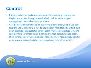 Control 
• Prinsip control ini berkenaan dengan sifat user yang mempunyai
tingkat konsentrasi yang berubah‐ubah. Hal itu akan sangat
mengganggu proses berjalannya sistem. 
• Kejadian salah ketik atau salah entry merupakan hal yang biasa bagi
seorang user. Akan tetapi hal itu akan dapat mengganggu sistem dan
akan berakibat sangat fatal karena salah memasukkan data 1 digit/1 
karakter saja informasi yang dihasilkan sangat dimungkinkan salah.
• Oleh karena itu software engineer haruslan merancang suatu kondisi
yang mampu mengatasi dan menanggulangi hal‐hal seperti itu.
 
