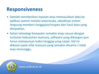Responsiveness
• Setelah memberikan inputan atau memasukkan data ke
aplikasi system melalui antarmuka, sebaiknya sistem
langsung memberi tanggapan/respon dari hasil data yang 
diinputkan. 
• Selain teknologi komputer semakin maju sesuai dengan
tuntutan kebutuhan manusia, software yang dibangun pun 
harus mempunyai reaksi tanggap yang cepat. Hal ini
didasari pada sifat manusia yang semakin dinamis / tidak
mau menunggu.
 