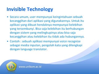 Invisible Technology
• Secara umum, user mempunyai keingintahuan sebuah
kecanggihan dari aplikasi yang digunakannya. Untuk itu
aplikasi yang dibuat hendaknya mempunyai kelebihan
yang tersembunyi. Bisa saja kelebihan itu berhubungan
dengan sistem yang melingkupinya atau bisa saja
kecanggihan atau kelebihan itu tidak ada hubungannya. 
• Contoh : sebuah aplikasi mempunyai voice recognize 
sebagai media inputan, pengolah kata yang dilengkapi
dengan language translator. 
 