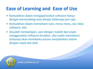 Ease of Learning and  Ease of Use
• Kemudahan dalam mengoperasikan software hanya
dengan memandangi atau belajar beberapa jam saja. 
• Kemudahan dalam memahami icon, menu‐menu, alur data 
software, dsb. 
• Sesudah mempelajari, user dengan mudah dan cepat
menggunakan software tersebut. Jika sudah memahami
tentunya akan membantu proses menjalankan sistem
dengan cepat dan baik.
 