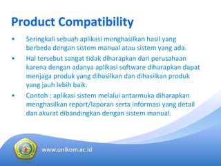 Product Compatibility
• Seringkali sebuah aplikasi menghasilkan hasil yang 
berbeda dengan sistem manual atau sistem yang ada.
• Hal tersebut sangat tidak diharapkan dari perusahaan
karena dengan adanya aplikasi software diharapkan dapat
menjaga produk yang dihasilkan dan dihasilkan produk
yang jauh lebih baik.
• Contoh : aplikasi sistem melalui antarmuka diharapkan
menghasilkan report/laporan serta informasi yang detail 
dan akurat dibandingkan dengan sistem manual.
 