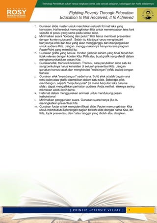 [ P R I N S I P – P R I N S I P V I S U A L ] 7
f. Gunakan slide master untuk mendirikan sebuah format teks yang
konsisten. Hal tersebut memungkinkan Kita untuk menempatkan teks font
spesifik di posisi yang sama pada setiap slide.
g. Minimalkan suara "lonceng dan peluit." Kita harus membuat presentasi
dengan konten substantif . Selain itu kita juga harus menghindari
banyaknya efek dan fitur yang akan mengganggu dan menjengkelkan
untuk audiens Kita. Jangan menggunakannya hanya karena program
PowerPoint yang memiliki itu.
h. Gunakan grafik yang sesuai. Hindari gambar saham yang tidak tepat dan
tidak relevan dengan konten Kita. Pilih atau buat grafik yang efektif dalam
mengkomunikasikan pesan Kita.
i. Gunakanefek transisi konsisten. Transisi, cara perubahan slide satu ke
yang berikutnya harus konsisten di seluruh presentasi Kita. Jangan
gunakan transisi acak dan menghindari "kebisingan" (efek audio) dengan
transisi.
j. Gunakan efek "membangun" sederhana. Build efek adalah bagaimana
teks bullet atau grafik ditampilkan dalam satu slide. Beberapa efek
membangun, seperti "berputar-putar" (di mana berputar teks baru ke
slide), dapat mengalihkan perhatian audiens Anda.melihat efeknya sering
memakan waktu lebih lama.
k. Hati-hati dalam menggunakan animasi untuk mendukung pesan
instruksional
l. Minimalkan penggunaan suara. Gunakan suara hanya jika itu
meningkatkan presentasi Kita.
m. Gunakan footer untuk mengidentifikasi slide. Footer memungkinkan Kita
untuk membubuhi keterangan bagian bawah slide dengan nama Kita, diri
Kita, topik presentasi, dan / atau tanggal yang diolah atau disajikan.
 