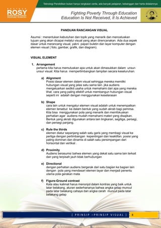 [ P R I N S I P – P R I N S I P V I S U A L ] 8
PANDUAN RANCANGAN VISUAL
Asumsi : menentukan kebutuhan dan topik yang menarik dan mencetuskan
tujuan yang akan dicapai melalui visual yang akan direncanakan. Ada dua aspek
dasar untuk merancang visual, yakni papan buletin dan layar komputer dengan
elemen visual ( foto, gambar, grafik, dan diagram).
VISUAL ELEMENT
1. Arrangement
pertama kita harus memutuskan apa untuk akan dimasukkan dalam unsur-
unsur visual. Kita harus mempertimbangkan tampilan secara keseluruhan.
a) Alignment
Posisi dasar elemen dalam visual sehingga mereka memiliki
hubungan visual yang jelas satu sama lain. jika audiens
mengeluarkan sedikit usaha untuk memahami dari apa yang mereka
lihat. cara yang paling efektif untuk membangun hubungan visual
seperti ini adalah dengan menggunakan keselarasan
b) Shape
cara lain untuk mengatur elemen visual adalah untuk menempatkan
elemen tersebut ke dalam bentuk yang sudah akrab bagi pemirsa.
Kita bisa menggunakan pola yang menarik dan memfokuskan
perhatian agar audiens mudah memahami materi yang disajikan.
Bentuk yang akrab digunakan antara lain lingkaran, segitiga, persegi,
dan persegi panjang.
c) Rule the thirds
elemen diatur sepanjang salah satu garis yang membagi visual ke
pertiga dengan pertimbangan kepentingan dan keaktifan. posisi yang
paling dominan dan dinamis di salah satu persimpangan dari
horisontal dan vertikal .
d) Proximity
Audiens berasumsi bahwa elemen yang dekat satu sama lain terkait
dan yang terpisah jauh tidak berhubungan
e) Directional
dengan perhatian audiens bergerak dari satu bagian ke bagian lain
dengan pola yang mendasari elemen layar dan menjadi penentu
utama pola gerakan mata
f) Figure-Ground contrast
Kata atau kalimat harus menonjol dalam kontras yang baik untuk
latar belakang. aturan sederhananya bahwa angka gelap muncul
pada latar belakang cahaya dan angka cerah muncul pada latar
belakang gelap
 
