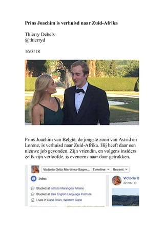 Prins Joachim is verhuisd naar Zuid-Afrika
Thierry Debels
@thierryd
16/3/18
Prins Joachim van België, de jongste zoon van Astrid en
Lorenz, is verhuisd naar Zuid-Afrika. Hij heeft daar een
nieuwe job gevonden. Zijn vriendin, en volgens insiders
zelfs zijn verloofde, is eveneens naar daar getrokken.
 