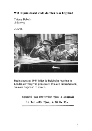 WO II: prins Karel wilde vluchten naar Engeland
Thierry Debels
@thierryd
25/6/16
Begin augustus 1944 krijgt de Belgische regering in
Londen de vraag van prins Karel (via een tussenpersoon)
om naar Engeland te komen.
1
 