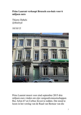 Prins Laurent verkoopt Brussels eco-huis voor 6
miljoen euro
Thierry Debels
@thierryd
10/10/15
Prins Laurent moest voor eind september 2015 drie
miljoen euro vinden om zijn vastgoedvennootschappen
Rec Arlon 67 en Cerbux Invest te redden. Dat stond te
lezen in het verslag van de Raad van Bestuur van die
1
 