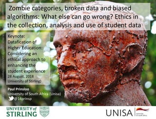 Imagecredit:https://pixabay.com/en/art-sculpture-scrap-sculpture-human-1699977/
Zombie categories, broken data and biased
algorithms: What else can go wrong? Ethics in
the collection, analysis and use of student data
Paul Prinsloo
University of South Africa (Unisa)
@14prinsp
Keynote:
Datafication of
Higher Education:
Considering an
ethical approach to
enhancing the
student experience
28 August, 2018
University of Stirling)
 