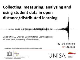 Collecting, measuring, analysing and
using student data in open
distance/distributed learning
Image credit: https://www.flickr.com/photos/themonk/5948439988
Unisa UNESCO Chair on Open Distance Learning Series,
15 June 2019, University of South Africa
By Paul Prinsloo
14prinsp
 