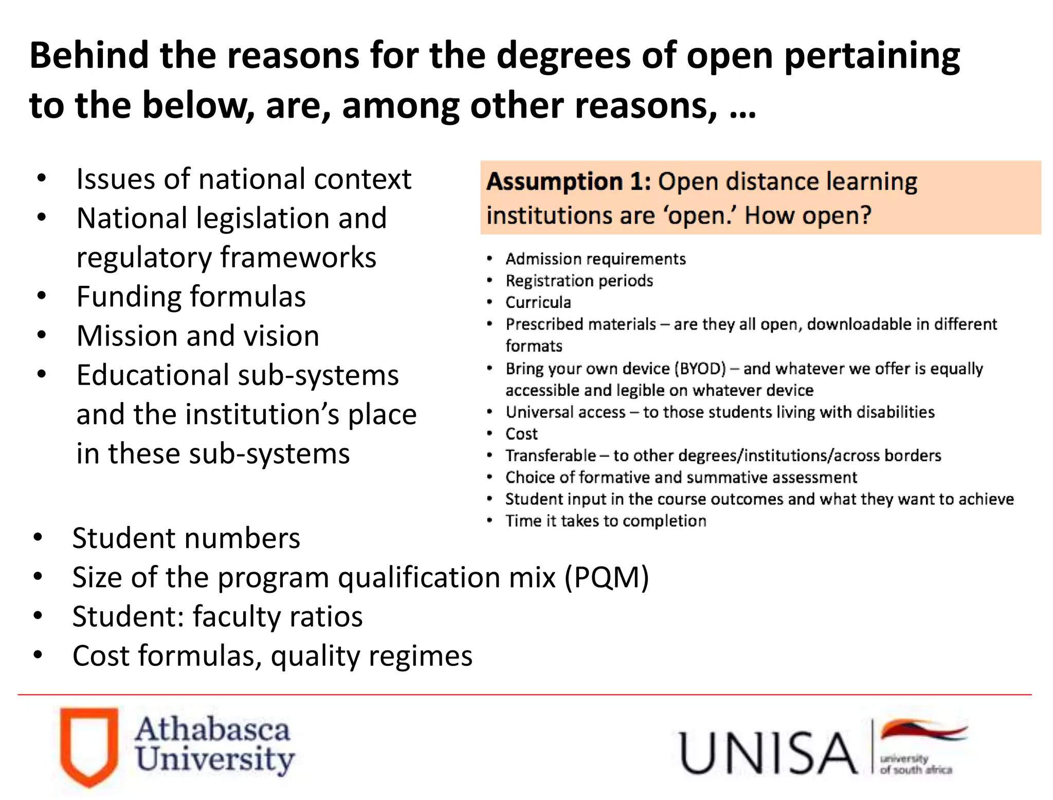 Behind the reasons for the degrees of open pertaining
to the below, are, among other reasons, …
• Issues of national context
• National legislation and
regulatory frameworks
• Funding formulas
• Mission and vision
• Educational sub-systems
and the institution’s place
in these sub-systems
• Student numbers
• Size of the program qualification mix (PQM)
• Student: faculty ratios
• Cost formulas, quality regimes
 