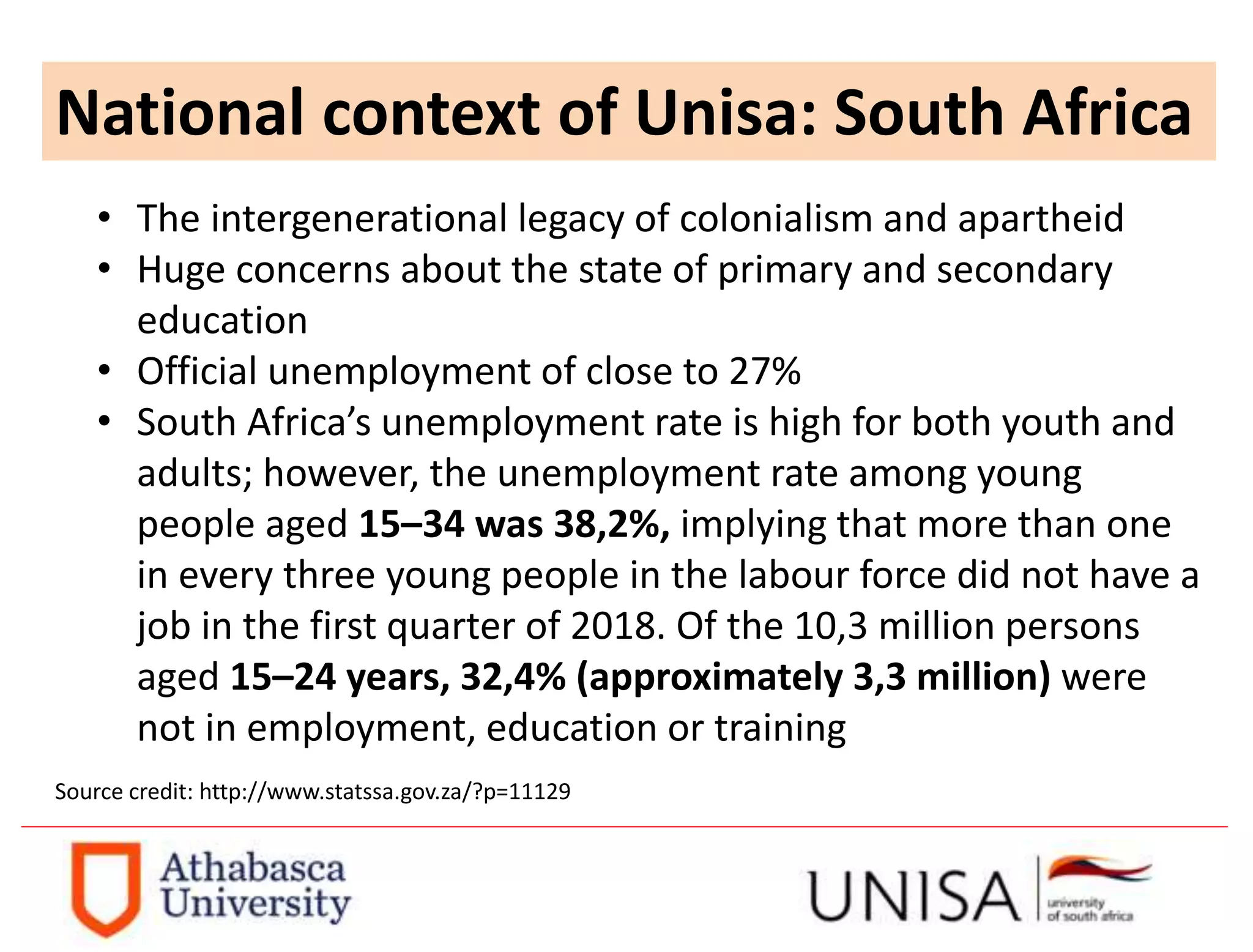 National context of Unisa: South Africa
• The intergenerational legacy of colonialism and apartheid
• Huge concerns about the state of primary and secondary
education
• Official unemployment of close to 27%
• South Africa’s unemployment rate is high for both youth and
adults; however, the unemployment rate among young
people aged 15–34 was 38,2%, implying that more than one
in every three young people in the labour force did not have a
job in the first quarter of 2018. Of the 10,3 million persons
aged 15–24 years, 32,4% (approximately 3,3 million) were
not in employment, education or training
Source credit: http://www.statssa.gov.za/?p=11129
 
