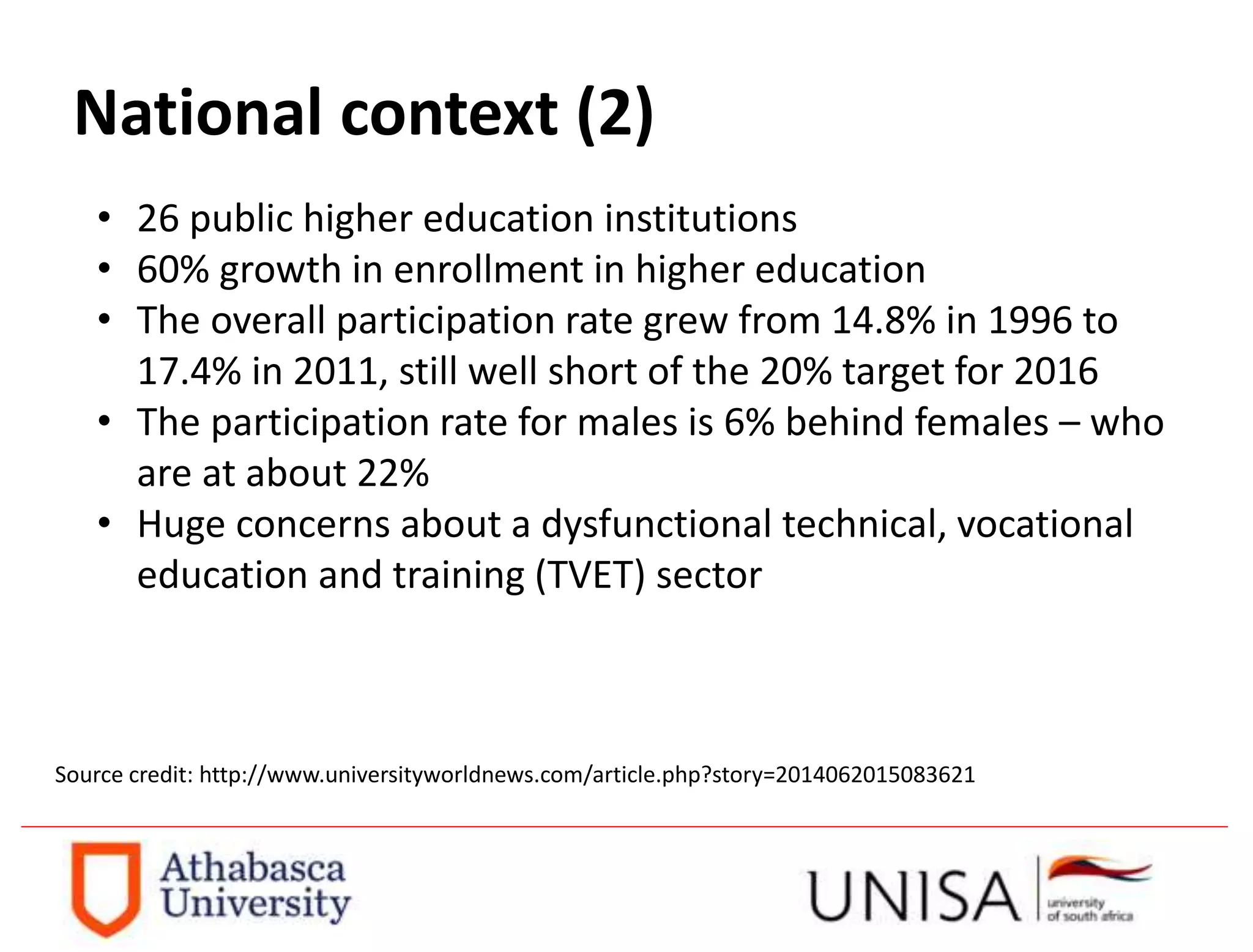 National context (2)
• 26 public higher education institutions
• 60% growth in enrollment in higher education
• The overall participation rate grew from 14.8% in 1996 to
17.4% in 2011, still well short of the 20% target for 2016
• The participation rate for males is 6% behind females – who
are at about 22%
• Huge concerns about a dysfunctional technical, vocational
education and training (TVET) sector
Source credit: http://www.universityworldnews.com/article.php?story=2014062015083621
 