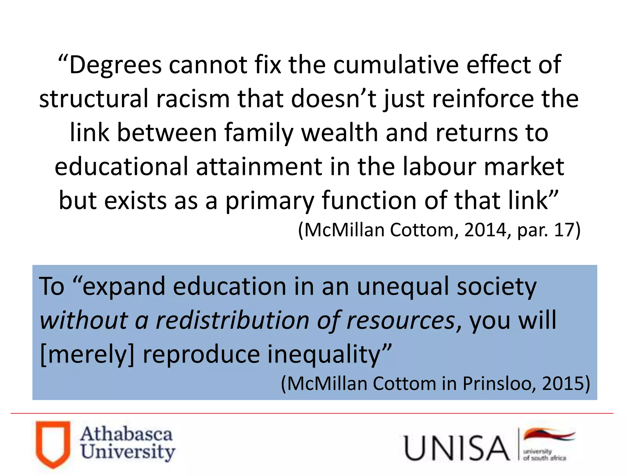 “Degrees cannot fix the cumulative effect of
structural racism that doesn’t just reinforce the
link between family wealth and returns to
educational attainment in the labour market
but exists as a primary function of that link”
(McMillan Cottom, 2014, par. 17)
To “expand education in an unequal society
without a redistribution of resources, you will
[merely] reproduce inequality”
(McMillan Cottom in Prinsloo, 2015)
 