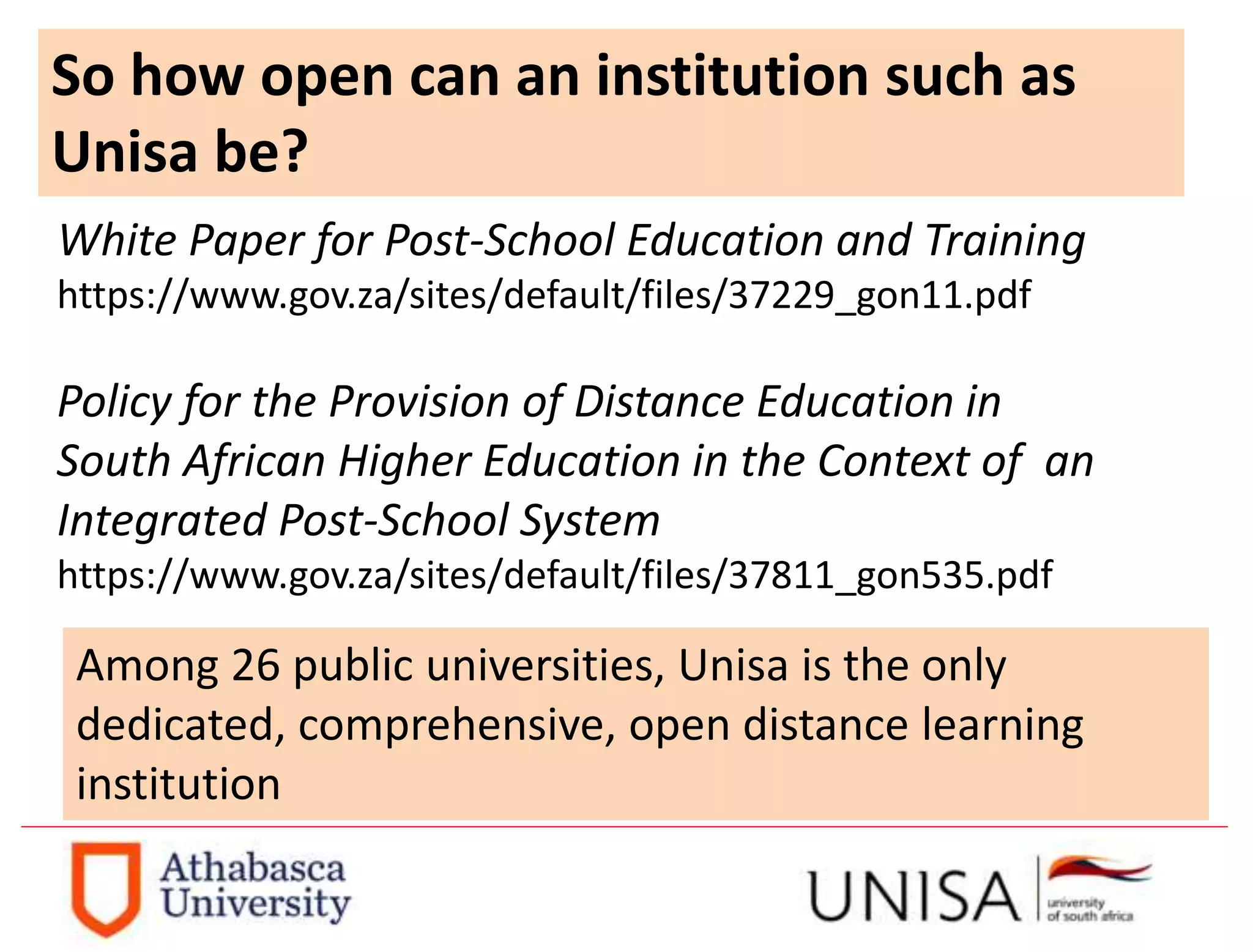 So how open can an institution such as
Unisa be?
White Paper for Post-School Education and Training
https://www.gov.za/sites/default/files/37229_gon11.pdf
Policy for the Provision of Distance Education in
South African Higher Education in the Context of an
Integrated Post-School System
https://www.gov.za/sites/default/files/37811_gon535.pdf
Among 26 public universities, Unisa is the only
dedicated, comprehensive, open distance learning
institution
 