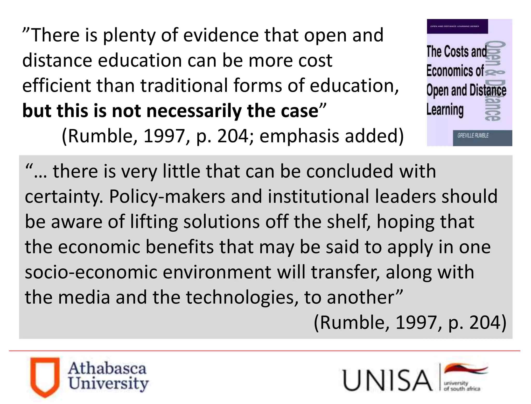 ”There is plenty of evidence that open and
distance education can be more cost
efficient than traditional forms of education,
but this is not necessarily the case”
(Rumble, 1997, p. 204; emphasis added)
“… there is very little that can be concluded with
certainty. Policy-makers and institutional leaders should
be aware of lifting solutions off the shelf, hoping that
the economic benefits that may be said to apply in one
socio-economic environment will transfer, along with
the media and the technologies, to another”
(Rumble, 1997, p. 204)
 