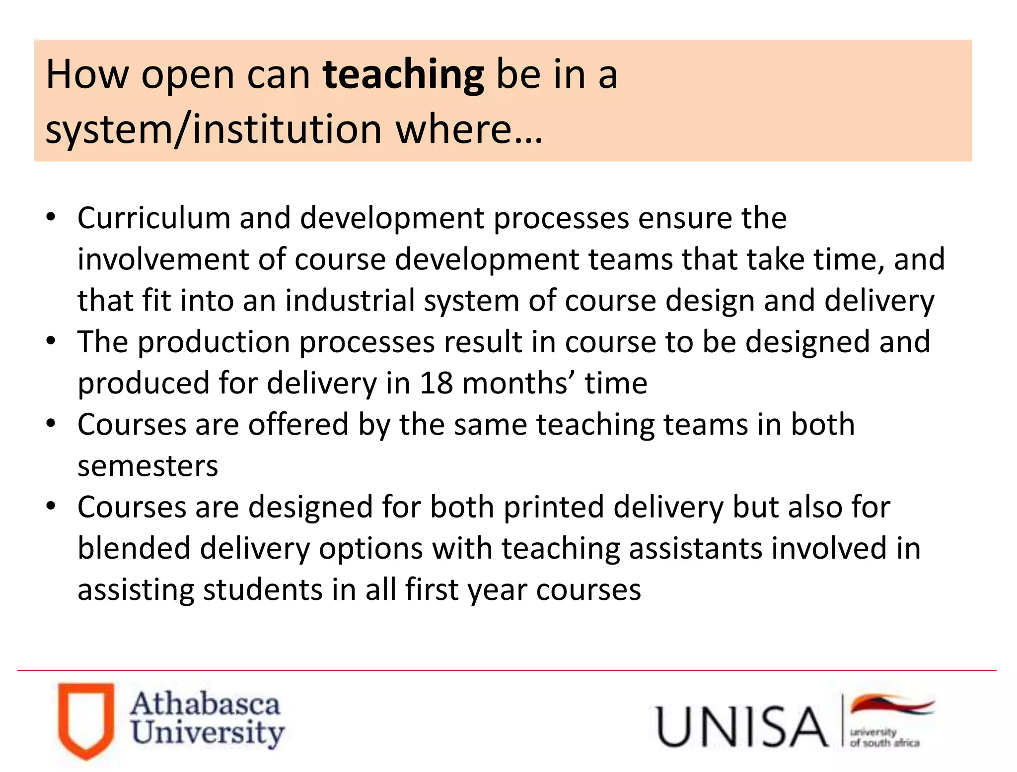 How open can teaching be in a
system/institution where…
• Curriculum and development processes ensure the
involvement of course development teams that take time, and
that fit into an industrial system of course design and delivery
• The production processes result in course to be designed and
produced for delivery in 18 months’ time
• Courses are offered by the same teaching teams in both
semesters
• Courses are designed for both printed delivery but also for
blended delivery options with teaching assistants involved in
assisting students in all first year courses
 