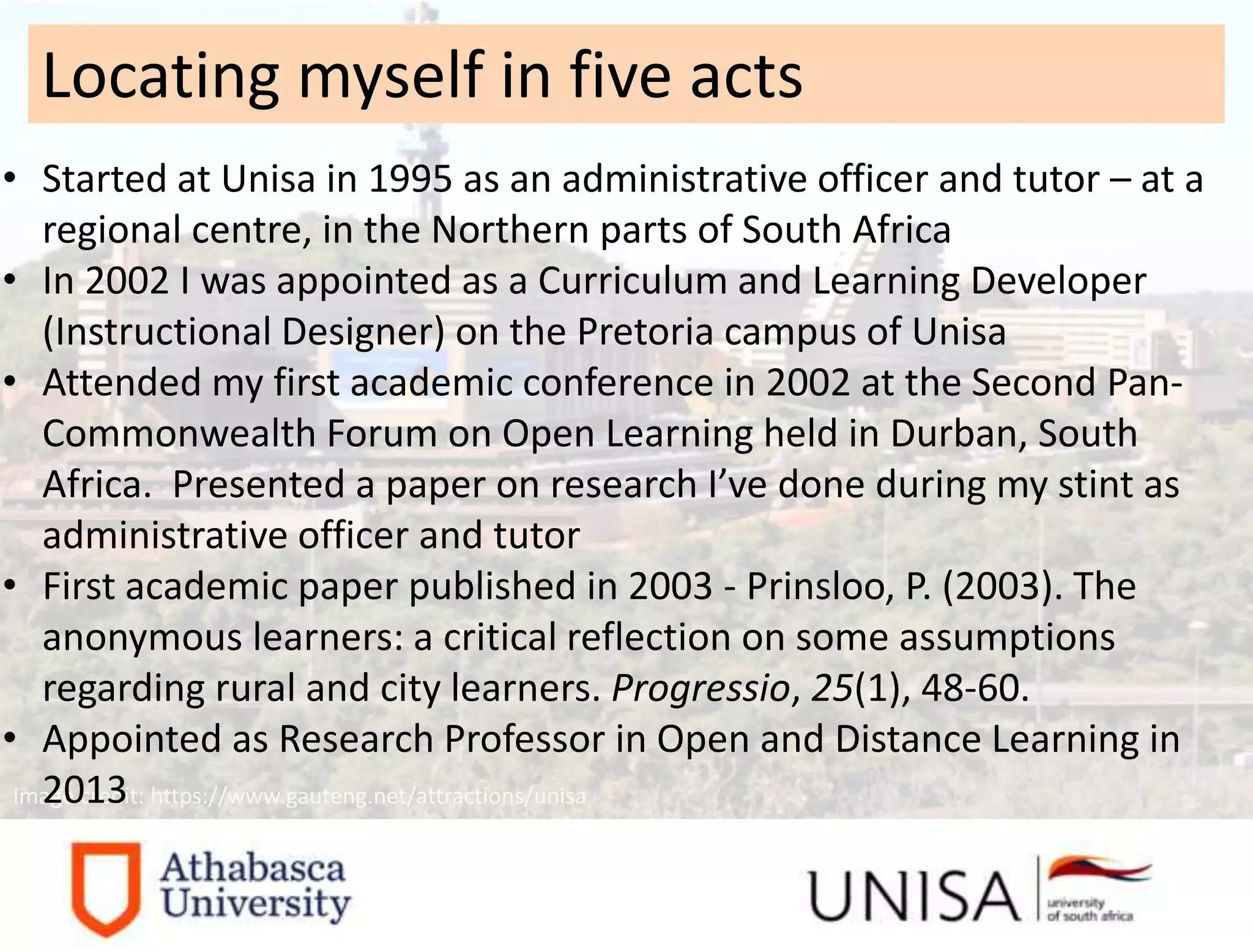 Image credit: https://www.gauteng.net/attractions/unisa
• Started at Unisa in 1995 as an administrative officer and tutor – at a
regional centre, in the Northern parts of South Africa
• In 2002 I was appointed as a Curriculum and Learning Developer
(Instructional Designer) on the Pretoria campus of Unisa
• Attended my first academic conference in 2002 at the Second Pan-
Commonwealth Forum on Open Learning held in Durban, South
Africa. Presented a paper on research I’ve done during my stint as
administrative officer and tutor
• First academic paper published in 2003 - Prinsloo, P. (2003). The
anonymous learners: a critical reflection on some assumptions
regarding rural and city learners. Progressio, 25(1), 48-60.
• Appointed as Research Professor in Open and Distance Learning in
2013
Locating myself in five acts
 