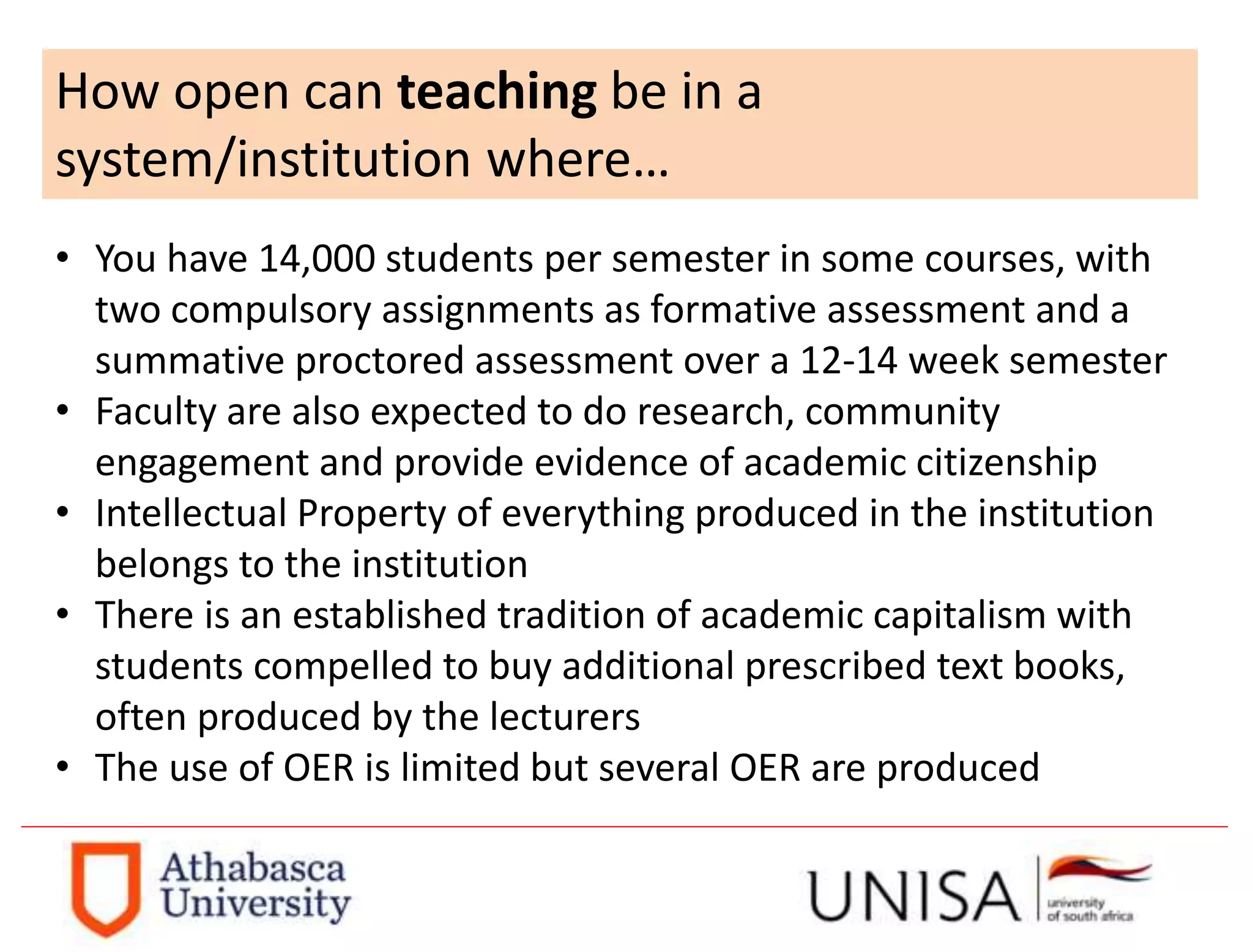 How open can teaching be in a
system/institution where…
• You have 14,000 students per semester in some courses, with
two compulsory assignments as formative assessment and a
summative proctored assessment over a 12-14 week semester
• Faculty are also expected to do research, community
engagement and provide evidence of academic citizenship
• Intellectual Property of everything produced in the institution
belongs to the institution
• There is an established tradition of academic capitalism with
students compelled to buy additional prescribed text books,
often produced by the lecturers
• The use of OER is limited but several OER are produced
 