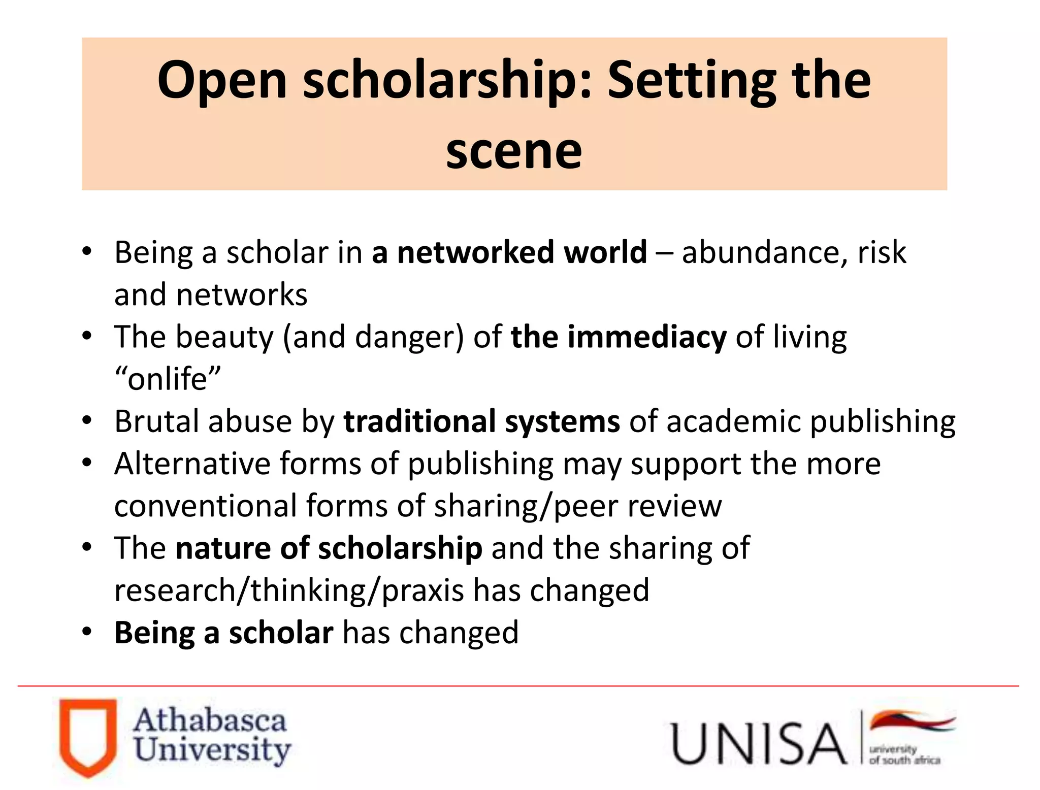 Open scholarship: Setting the
scene
• Being a scholar in a networked world – abundance, risk
and networks
• The beauty (and danger) of the immediacy of living
“onlife”
• Brutal abuse by traditional systems of academic publishing
• Alternative forms of publishing may support the more
conventional forms of sharing/peer review
• The nature of scholarship and the sharing of
research/thinking/praxis has changed
• Being a scholar has changed
 