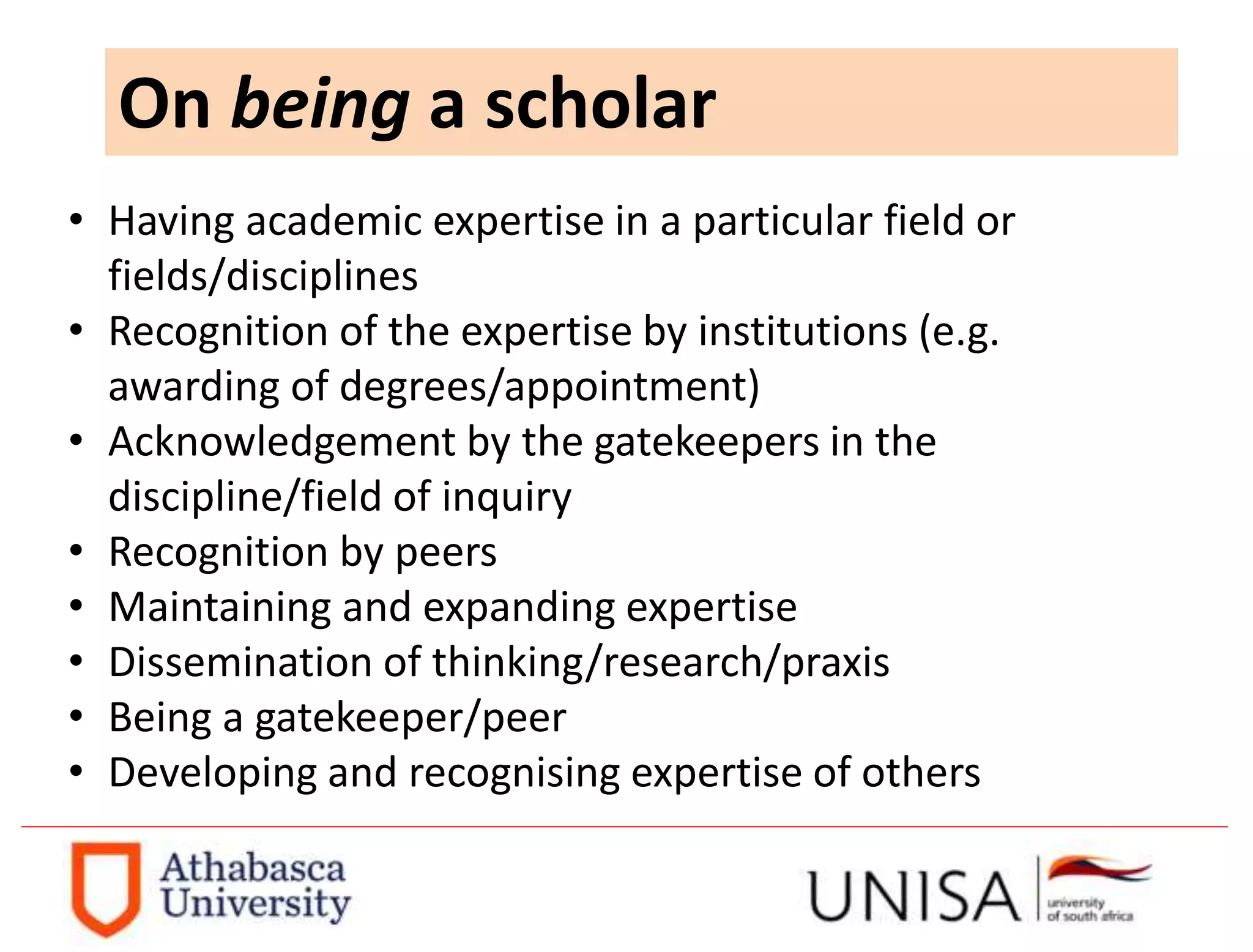 On being a scholar
• Having academic expertise in a particular field or
fields/disciplines
• Recognition of the expertise by institutions (e.g.
awarding of degrees/appointment)
• Acknowledgement by the gatekeepers in the
discipline/field of inquiry
• Recognition by peers
• Maintaining and expanding expertise
• Dissemination of thinking/research/praxis
• Being a gatekeeper/peer
• Developing and recognising expertise of others
 