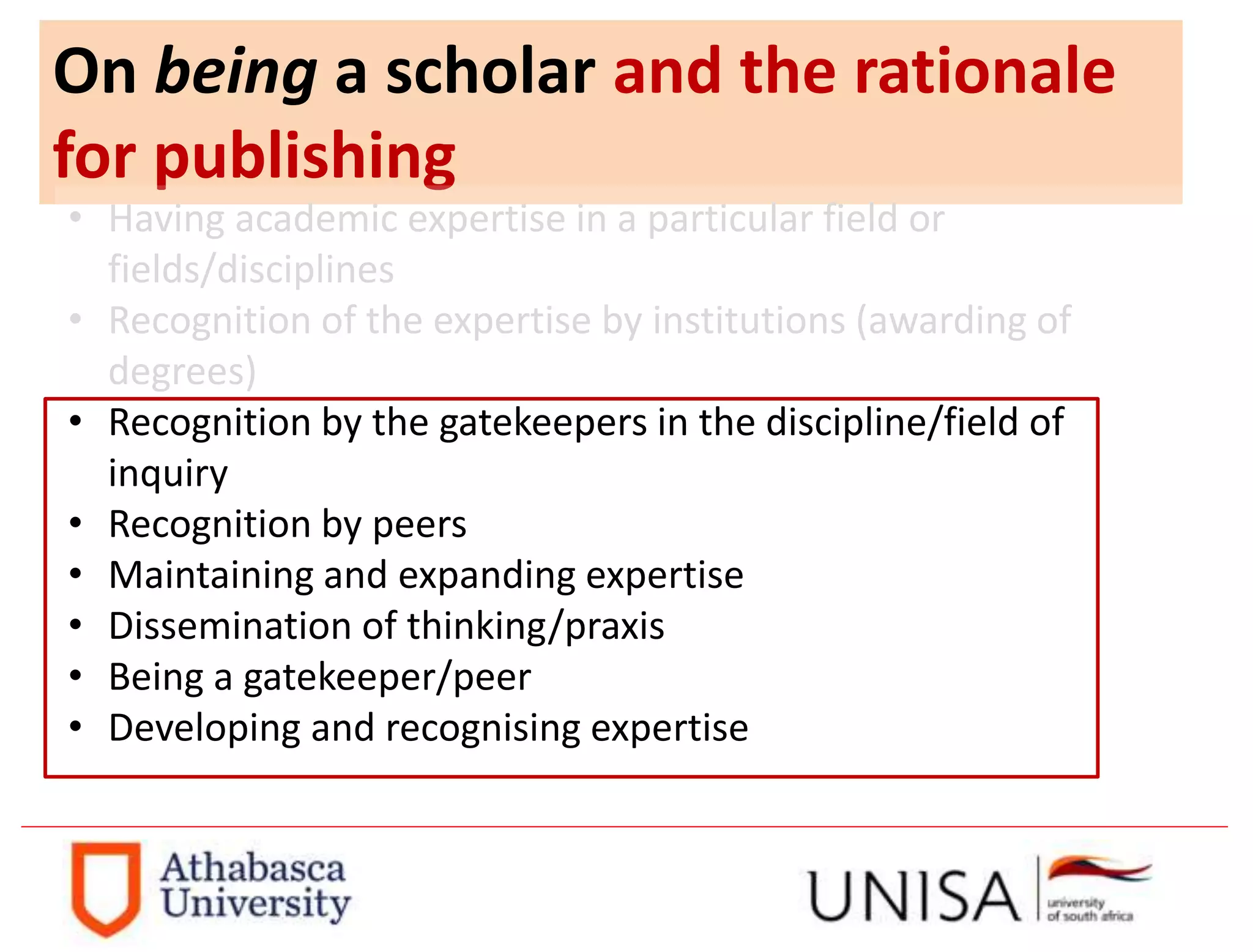 On being a scholar and the rationale
for publishing
• Having academic expertise in a particular field or
fields/disciplines
• Recognition of the expertise by institutions (awarding of
degrees)
• Recognition by the gatekeepers in the discipline/field of
inquiry
• Recognition by peers
• Maintaining and expanding expertise
• Dissemination of thinking/praxis
• Being a gatekeeper/peer
• Developing and recognising expertise
 