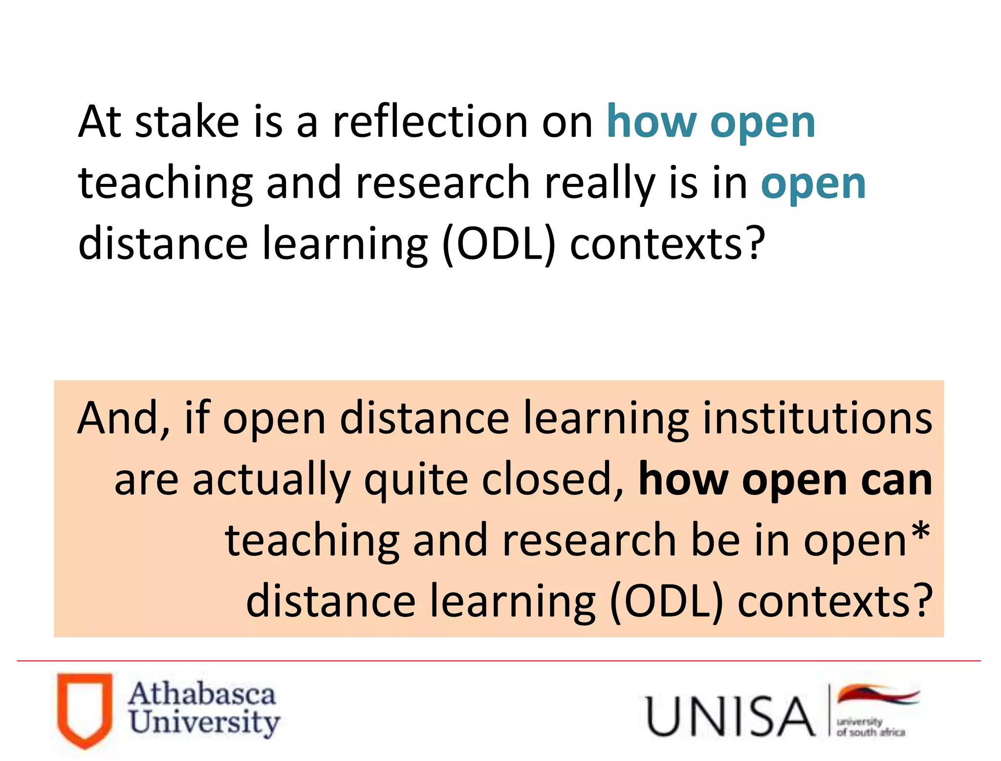 At stake is a reflection on how open
teaching and research really is in open
distance learning (ODL) contexts?
And, if open distance learning institutions
are actually quite closed, how open can
teaching and research be in open*
distance learning (ODL) contexts?
 