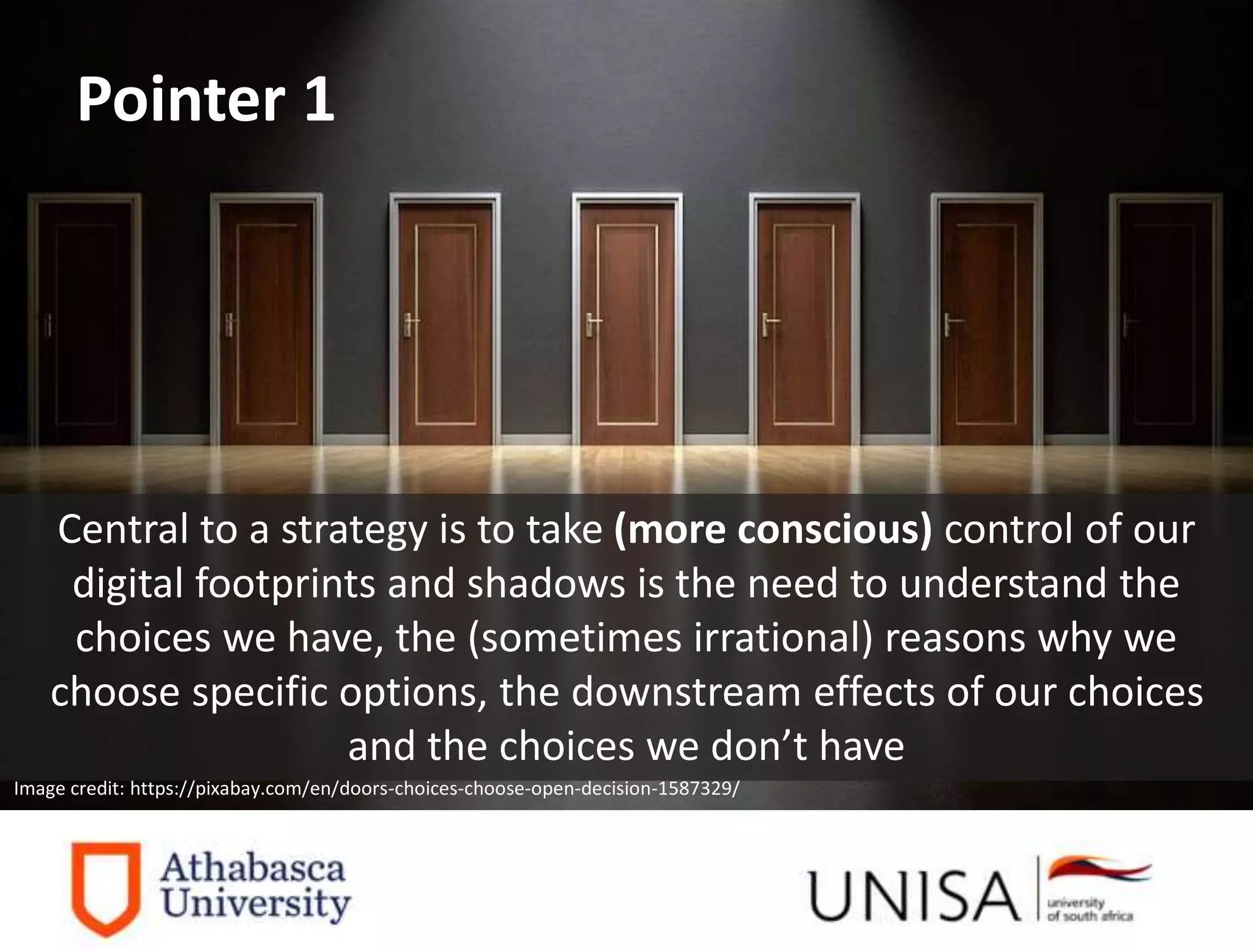 Imagecredit:https://pixabay.com/en/binary-code-man-display-dummy-face-1327512/
Image credit: https://pixabay.com/en/doors-choices-choose-open-decision-1587329/
Central to a strategy is to take (more conscious) control of our
digital footprints and shadows is the need to understand the
choices we have, the (sometimes irrational) reasons why we
choose specific options, the downstream effects of our choices
and the choices we don’t have
Pointer 1
 
