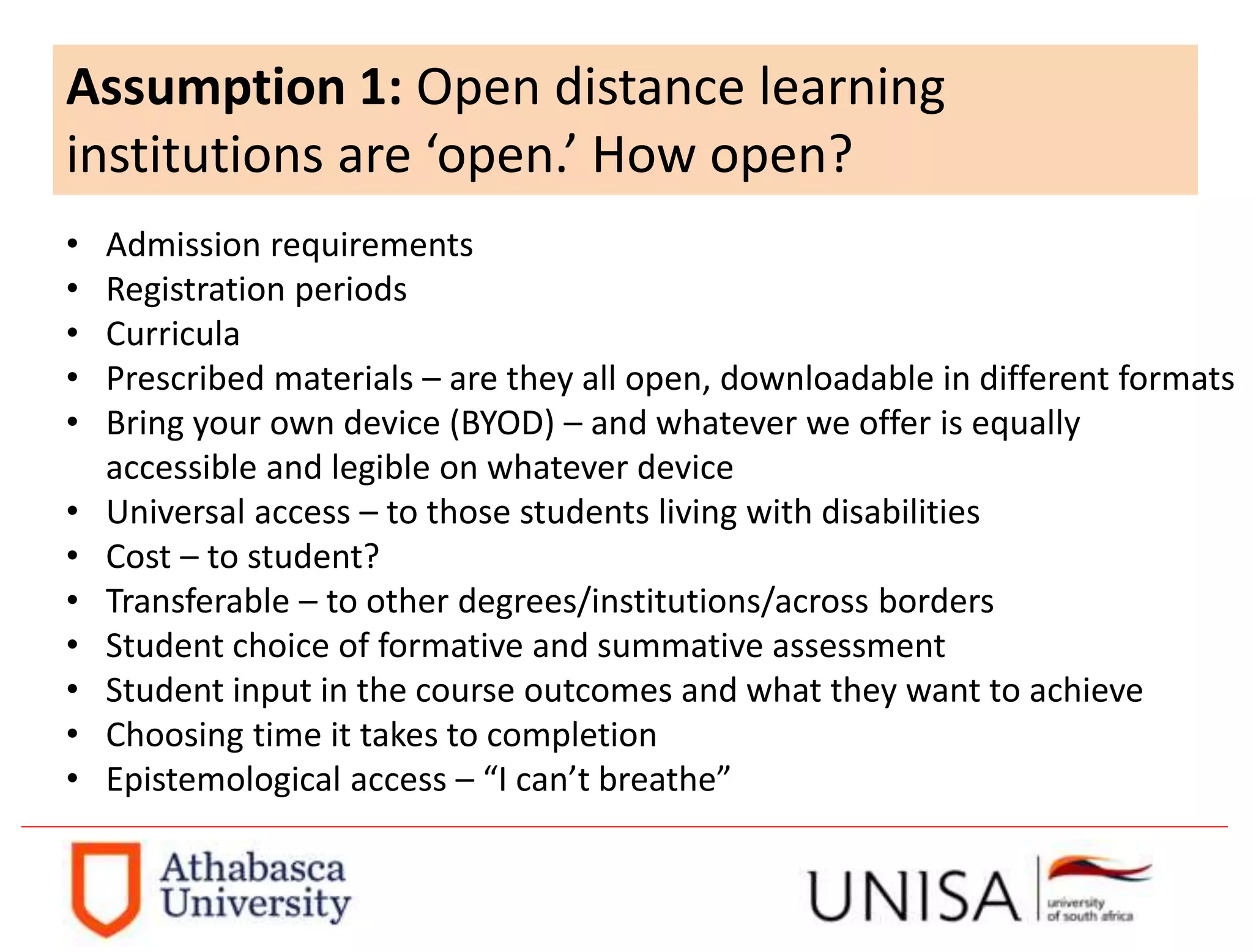 Assumption 1: Open distance learning
institutions are ‘open.’ How open?
• Admission requirements
• Registration periods
• Curricula
• Prescribed materials – are they all open, downloadable in different formats
• Bring your own device (BYOD) – and whatever we offer is equally
accessible and legible on whatever device
• Universal access – to those students living with disabilities
• Cost – to student?
• Transferable – to other degrees/institutions/across borders
• Student choice of formative and summative assessment
• Student input in the course outcomes and what they want to achieve
• Choosing time it takes to completion
• Epistemological access – “I can’t breathe”
 