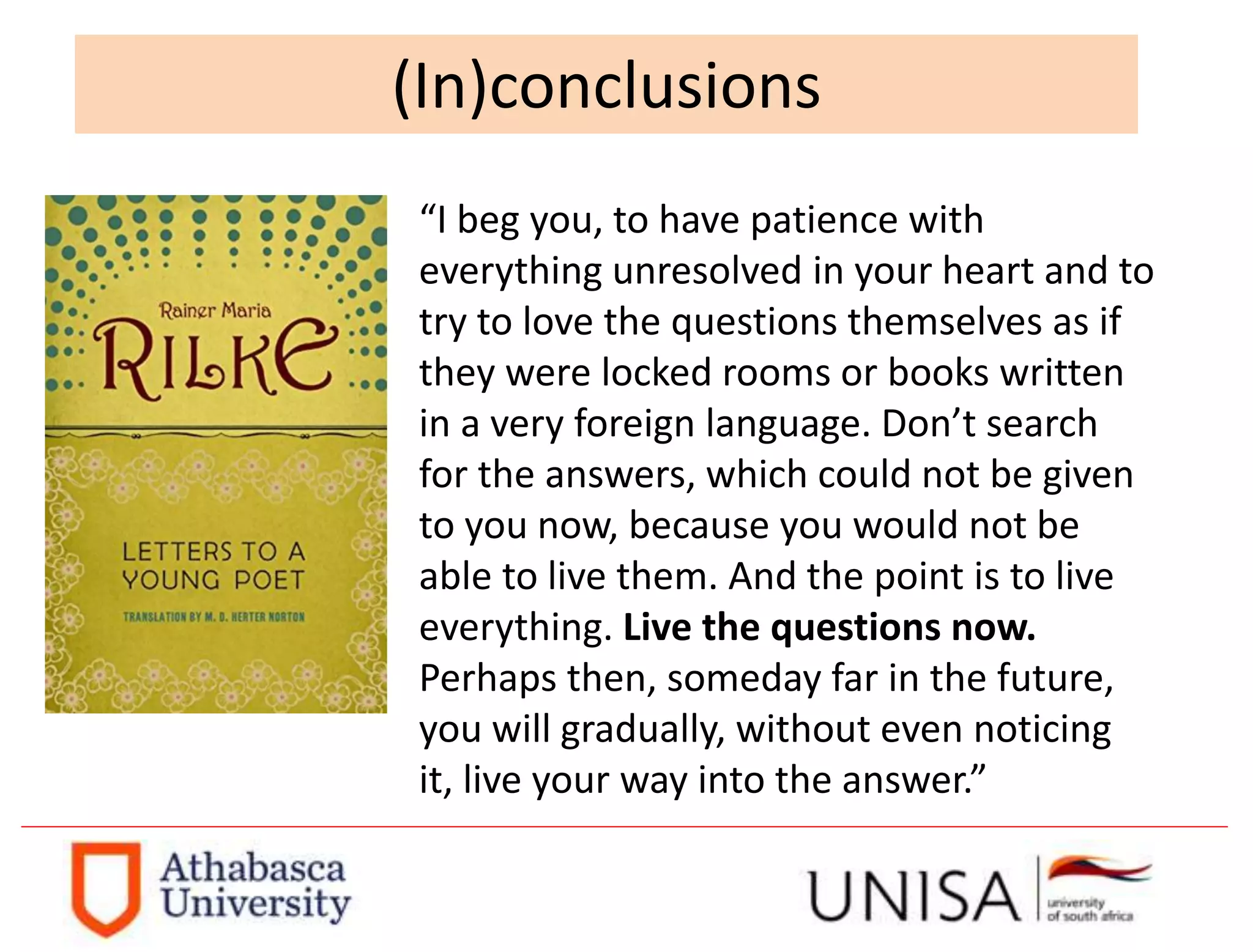 “I beg you, to have patience with
everything unresolved in your heart and to
try to love the questions themselves as if
they were locked rooms or books written
in a very foreign language. Don’t search
for the answers, which could not be given
to you now, because you would not be
able to live them. And the point is to live
everything. Live the questions now.
Perhaps then, someday far in the future,
you will gradually, without even noticing
it, live your way into the answer.”
(In)conclusions
 