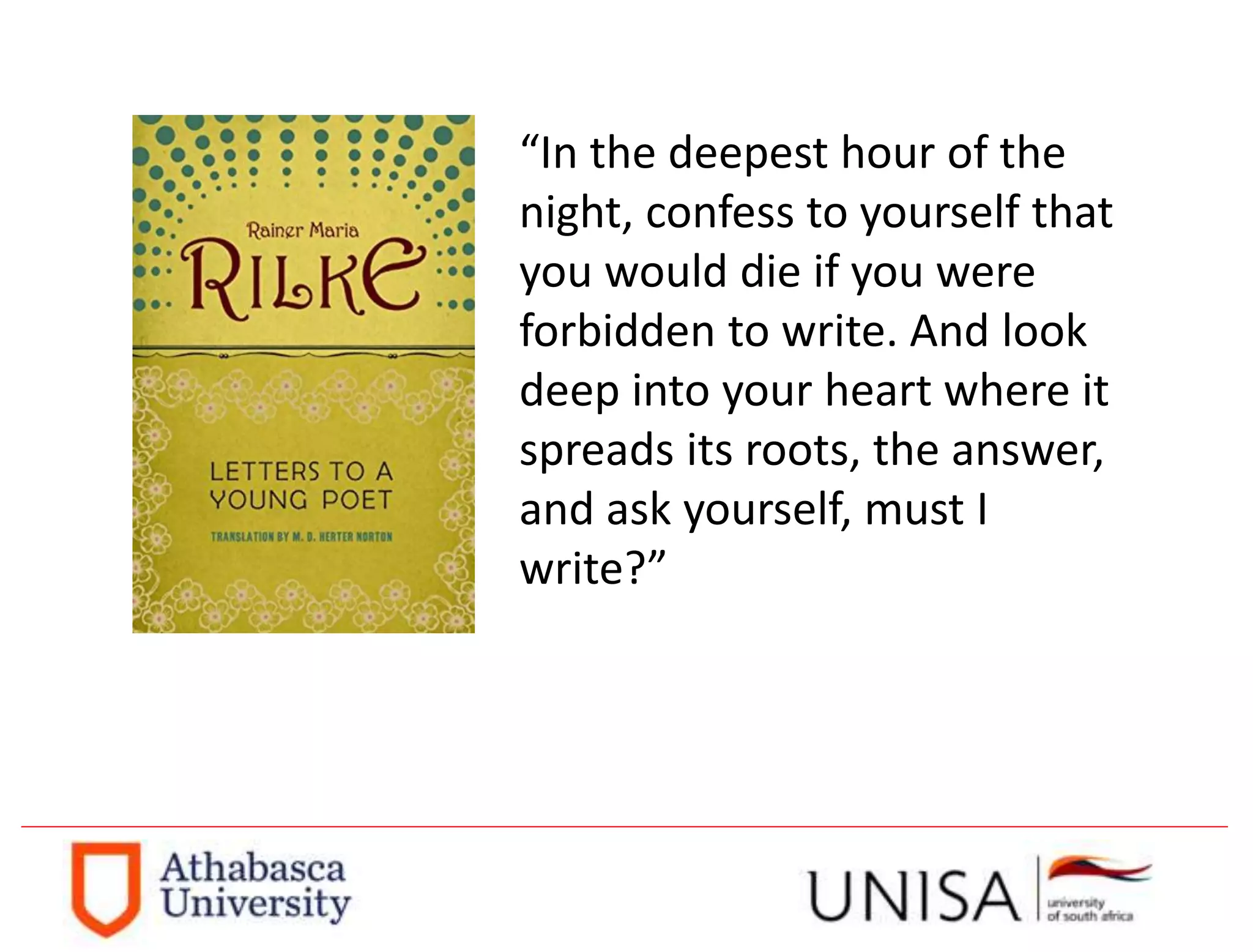 “In the deepest hour of the
night, confess to yourself that
you would die if you were
forbidden to write. And look
deep into your heart where it
spreads its roots, the answer,
and ask yourself, must I
write?”
 