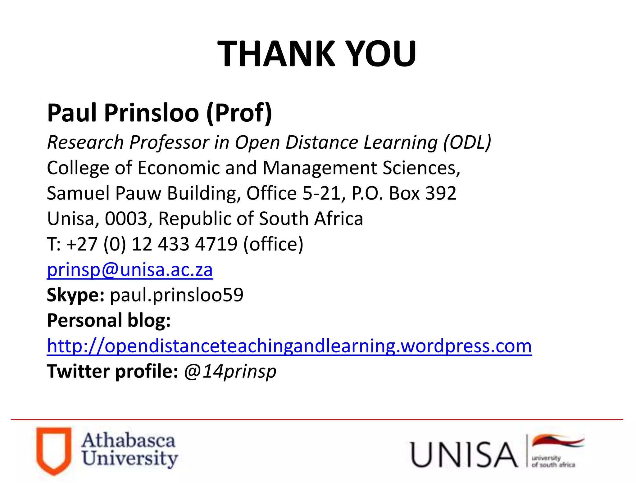 THANK YOU
Paul Prinsloo (Prof)
Research Professor in Open Distance Learning (ODL)
College of Economic and Management Sciences,
Samuel Pauw Building, Office 5-21, P.O. Box 392
Unisa, 0003, Republic of South Africa
T: +27 (0) 12 433 4719 (office)
prinsp@unisa.ac.za
Skype: paul.prinsloo59
Personal blog:
http://opendistanceteachingandlearning.wordpress.com
Twitter profile: @14prinsp
 