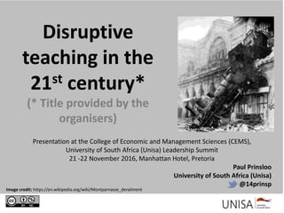 Disruptive
teaching in the
21st century*
(* Title provided by the
organisers)
Presentation at the College of Economic and Management Sciences (CEMS),
University of South Africa (Unisa) Leadership Summit
21 -22 November 2016, Manhattan Hotel, Pretoria
Paul Prinsloo
University of South Africa (Unisa)
@14prinsp
Image credit: https://en.wikipedia.org/wiki/Montparnasse_derailment
 