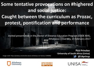Paul Prinsloo
University of South Africa (Unisa)
@14prinsp
Invited presentation in the Doctor of Distance Education Program (EDDE 804),
Athabasca University, 23 February 2017
Some tentative provocations on #highered
and social justice:
Caught between the curriculum as Prozac,
protest, pontification and performance
Image credit: https://pixabay.com/en/lost-places-old-decay-ruin-factory-1549096/
 