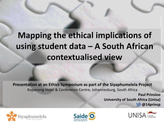 Imagecredit:https://pixabay.com/en/binary-code-man-display-dummy-face-1327512/
Mapping the ethical implications of
using student data – A South African
contextualised view
Presentation at an Ethics Symposium as part of the Siyaphumelela Project
Kopanong Hotel & Conference Centre, Johannesburg, South Africa
Paul Prinsloo
University of South Africa (Unisa)
@14prinsp
 