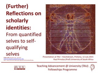 Paul Prinsloo, University of South Africa
Sharon Slade, Open University
(Further)
Reflections on
scholarly
identities:
From quantified
selves to self-
qualifying
selves Presentation at TAU – Kievitskroon, Pretoria, 12 July 2015
Paul Prinsloo (Prof) University of South Africa
Teaching Advancement @ University (TAU)
Fellowships Programme
Image credit: Vitruvian man – Da Vince -
https://en.wikipedia.org/wiki/Vitruvian_Man
Data - https://commons.wikimedia.org/wiki/File:BinaryData50.png
 