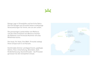 Ruhige Lage in Strandnähe und herrliche Natur:
Die fünf Anlagen von Prinsotel bieten erstklassige
Voraussetzungen für Ferien, wie sie sein sollen.	
                                                                                                 Menorca
Die grossartigen Landschaften von Mallorca                      PRINSOTEL
                                                                Mal Pas***
und die stille Schönheit von Menorca machen                                              PRINSOTEL
                                                                                         La Caleta***
die Balearen zum Ferienziel Nummer eins des          Mallorca
                                                                 PRINSOTEL
                                                                 La Dorada****
Mittelmeerraums.

Ihre Insel, Ihr Hotel, Ihre Wahl. Prinsotel zwängt                               PRINSOTEL
                                                                                 La Pineda****
Ihren Urlaub nicht in ein Korsett.

Komfortable Zimmer und Appartments, gepflegte
Gärten, Pool, Unterhaltung, Aktivitäten, Golf,                      PRINSOTEL
Kinderbetreuung, Gaumenfreuden - bei Prinsotel                      Alba***

geniessen Sie den kompletten Urlaub.
 