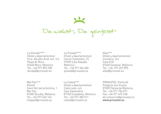 La Dorada****                 La Pineda****               Alba***
(Hotel y Apartamentos)        (Hotel y Apartamentos)      (Hotel y Apartamentos)
Ctra. Alcudia-Artá, km. 5.5   Carrer Castellets, 72       Conillera, s/n
Playa de Muro                 07590 Cala Ratjada          Cala D’Or
07440 Muro, Mallorca          Mallorca                    07660 Santanyí, Mallorca
Tel.: +34 971 892 238         Tel.: +34 971 564 684       Tel.: +34 971 657 895
dorada@prinsotel.es           pineda@prinsotel.es         alba@prinsotel.es



Mal Pas***                    La Caleta***                PRINSOTEL (Central)
(Hotel)                       (Hotel y Apartamentos)      Polígono Son Fuster
Camí Vell de la Victòria, 1   Calle León, s/n             07009 Palma de Mallorca.
Mal Pas                       Cala Santandría             Tel.: +34 971 706 071
07400 Alcudia, Mallorca       07760 Ciutadella, Menorca   Fax: +34 971 472 438
Tel.: +34 971 545 143         Tel.: +34 971 385 911       dir.comercial@prinsotel.es
malpas@prinsotel.es           caleta@prinsotel.es         www.prinsotel.es
 