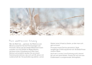 Pure mediterrane Erholung.
Wer die Wahl hat, ... geniesst. Auf Mallorca und   Gästen einen Urlaub zu bieten, an den man sich
Menorca erwarten Sie fünf Ferienanlagen von        gern erinnert.
Prinsotel. Genau wie die beiden Mittelmeerinseln   Prinsotel nimmt Service persönlich. Dank
erlauben sie eine Vielfalt an Möglichkeiten,       langjähriger Erfahrung kennen wir die Bedürfnisse
die kaum einen Urlaubswunsch offen lässt.          unserer Gäste.
Betreut und verwöhnt werden Sie von einem          Auch wer in erster Linie Erholung sucht, kommt
Familienunternehmen, das sich seit 30 Jahren mit   bei uns auf seine Kosten. Freuen Sie sich auf eine
Leidenschaft der Herausforderung widmet, seinen    Erlebniswelt in entspannender Atmosphäre.
 