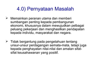 4.0) Pernyataan Masalah
 Memainkan peranan utama dan memberi
sumbangan penting kepada pembangunan
ekonomi, khususnya dalam mewujudkan pelbagai
peluang pekerjaan dan menghasilkan pendapatan
kepada individu, masyarakat dan negara.
 Tidak bergantung pada pengetahuan tentang
unsur-unsur perdagangan semata-mata, tetapi juga
kepada penghayatan nilai-nilai dan amalan sifat-
sifat keusahawanan yang positif.
 