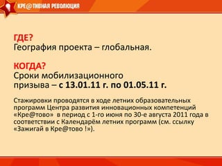 ГДЕ?География проекта – глобальная.КОГДА?Сроки мобилизационногопризыва – с 13.01.11 г. по 01.05.11 г.Стажировки проводятся в ходе летних образовательных         программ Центра развития инновационных компетенций «Кре@тово»  в период с 1-го июня по 30-е августа 2011 года в соответствии с Календарём летних программ (см. ссылку   «Зажигай в Кре@тово !»).