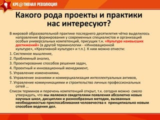 Какого рода проекты и практики нас интересуют?В мировой образовательной практике последнего десятилетия чётко выделилось направление формирования у современных специалистов и организаций особых универсальных компетенций, присущих т.н. «Культуре наивысших достижений»(в другой терминологии - «Инновационной культуре», «Креативной культуре» и т.п.). К ним можно отнести:1. Системное мышление, 2. Проблемный анализ, 3. Проектирование способов решения задач,4. Проектный и инновационный менеджмент,  5. Управление изменениями, 6. Управление знаниями и коммерциализация интеллектуальных активов,7. Управление коммуникациями и строительство личных профессиональных сетей … Список терминов и перечень компетенций открыт, т.к. сегодня можно  смело утверждать, что мы являемся свидетелями появления абсолютно новых научных школ, дисциплин и разнообразных методик, вызванных необходимостью приспосабливания человечества к  принципиально новым способам ведения дел. 