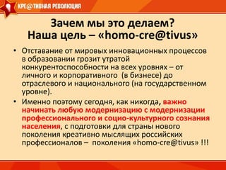 Зачем мы это делаем? Наша цель – «homo-cre@tivus»Отставание от мировых инновационных процессов в образовании грозит утратой конкурентоспособности на всех уровнях – от личного и корпоративного  (в бизнесе) до отраслевого и национального (на государственном уровне).